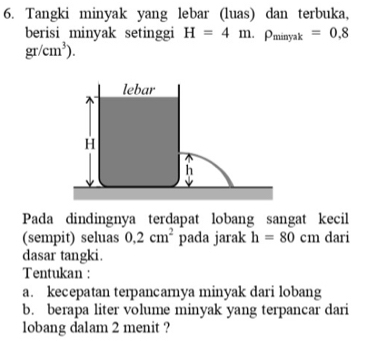 Tangki minyak yang lebar (luas) dan terbuka, 
berisi minyak setinggi H=4m.rho _minyak=0.8
gr/cm^3). 
Pada dindingnya terdapat lobang sangat kecil 
(sempit) seluas 0.2cm^2 pada jarak h=80cm dari 
dasar tangki. 
Tentukan : 
a. kecepatan terpancamnya minyak dari lobang 
b. berapa liter volume minyak yang terpancar dari 
lobang dalam 2 menit ?