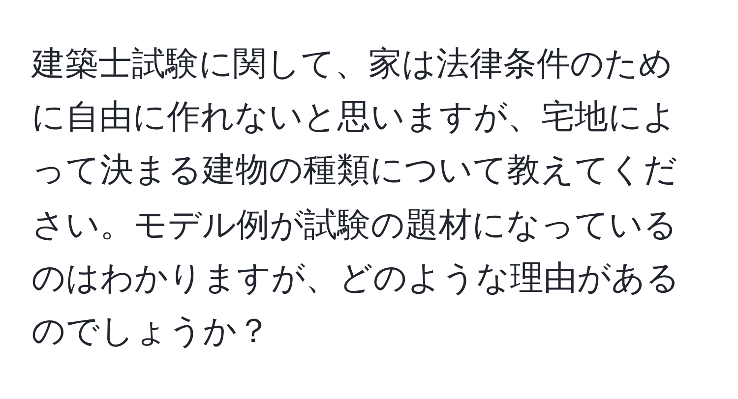 建築士試験に関して、家は法律条件のために自由に作れないと思いますが、宅地によって決まる建物の種類について教えてください。モデル例が試験の題材になっているのはわかりますが、どのような理由があるのでしょうか？