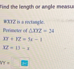 Find the length or angle measur
WXYZ is a rectangle. 
Perimeter of △ XYZ=24
XY+YZ=5x-1
XZ=13-x
VY=□