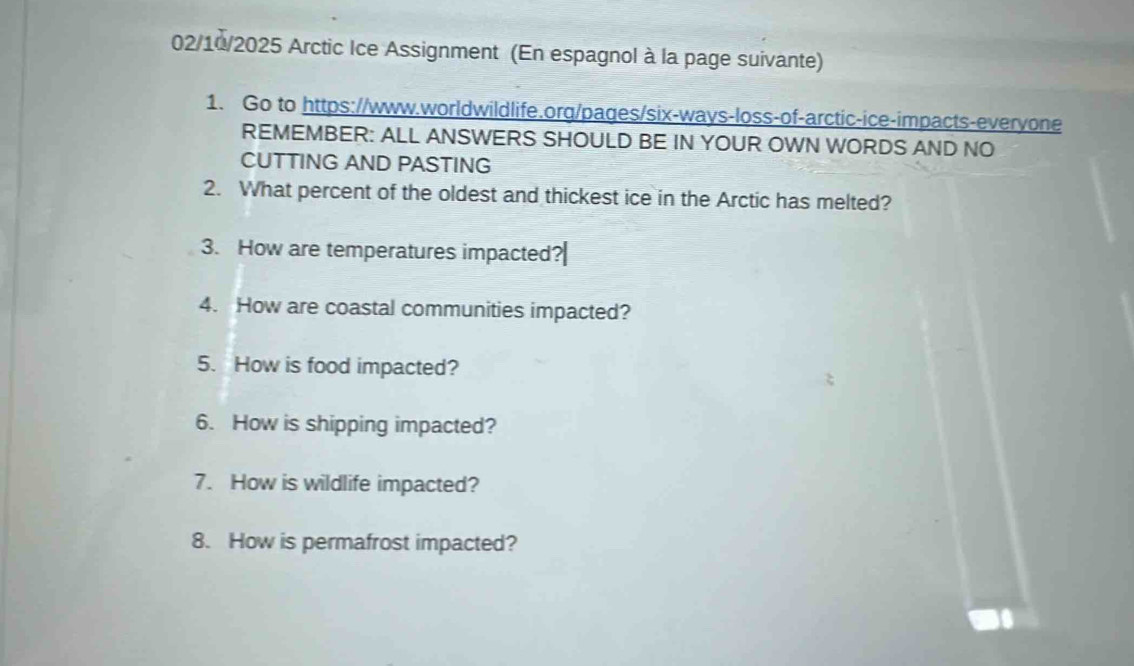 02/10/2025 Arctic Ice Assignment (En espagnol à la page suivante) 
1. Go to https://www.worldwildlife.org/pages/six-ways-loss-of-arctic-ice-impacts-everyone 
REMEMBER: ALL ANSWERS SHOULD BE IN YOUR OWN WORDS AND NO 
CUTTING AND PASTING 
2. What percent of the oldest and thickest ice in the Arctic has melted? 
3. How are temperatures impacted? 
4. How are coastal communities impacted? 
5. How is food impacted? 
6. How is shipping impacted? 
7. How is wildlife impacted? 
8. How is permafrost impacted?