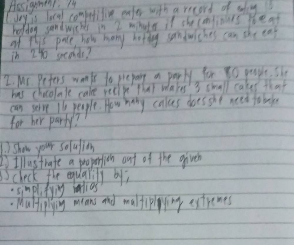 Assignmens. My 
(Jey is local competitive eater with a record of efing 
holdog sandwiches in 2 mhuter if she confionis boeaf 
af this pace how many hofdy sandwiches can she ea 
in 2% seconds? 
I Ms. Pefers wanks to prepare a party for go people, she 
has chocolate cake recipe that makes' s small cakes that 
can serve 16 people. How hany calces does she neet tobl 
for her party? 
Show your solulion 
1Illustrafe a proporlion out of the given 
check the equalily by; 
simplifying ralios 
Maliplying mians and maltippying extremes