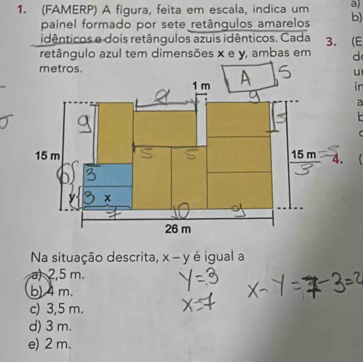 (FAMERP) A figura, feita em escala, indica um b)
painel formado por sete retângulos amarelos
idênticos e dois retângulos azuis idênticos. Cada 3. (E
retângulo azul tem dimensões x e y, ambas em d
metros.
u
in
a
 
C
Na situação descrita, x-y é igual a
a) 2,5 m.
b) 4 m.
c) 3,5 m.
d) 3 m.
e) 2 m.