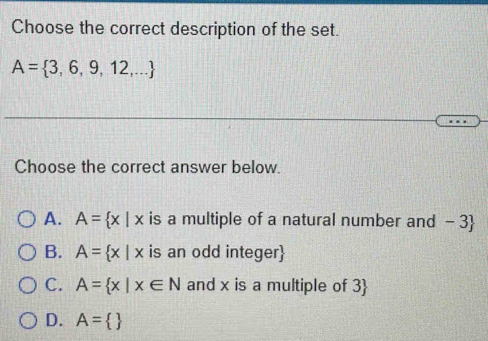 Choose the correct description of the set.
A= 3,6,9,12,...
Choose the correct answer below.
A. A= x|x is a multiple of a natural number and -3 
B. A= x|x is an odd integer
C. A= x|x∈ N and x is a multiple of 3 
D. A= 