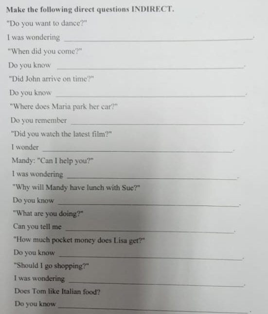 Make the following direct questions INDIRECT. 
"Do you want to dance?" 
I was wondering_ 
. 
"When did you come?" 
Do you know _. 
"Did John arrive on time?" 
Do you know_ 
. 
"Where does Maria park her car?" 
Do you remember _. 
"Did you watch the latest film?" 
_ 
I wonder 
Mandy: "Can I help you?" 
I was wondering _. 
"Why will Mandy have lunch with Sue?" 
Do you know 
_ 
. 
"What are you doing?" 
Can you tell me 
_ 
"How much pocket money does Lisa get?" 
Do you know 
_ 
. 
"Should I go shopping?" 
I was wondering_ 
. 
Does Tom like Italian food? 
_ 
Do you know 
.