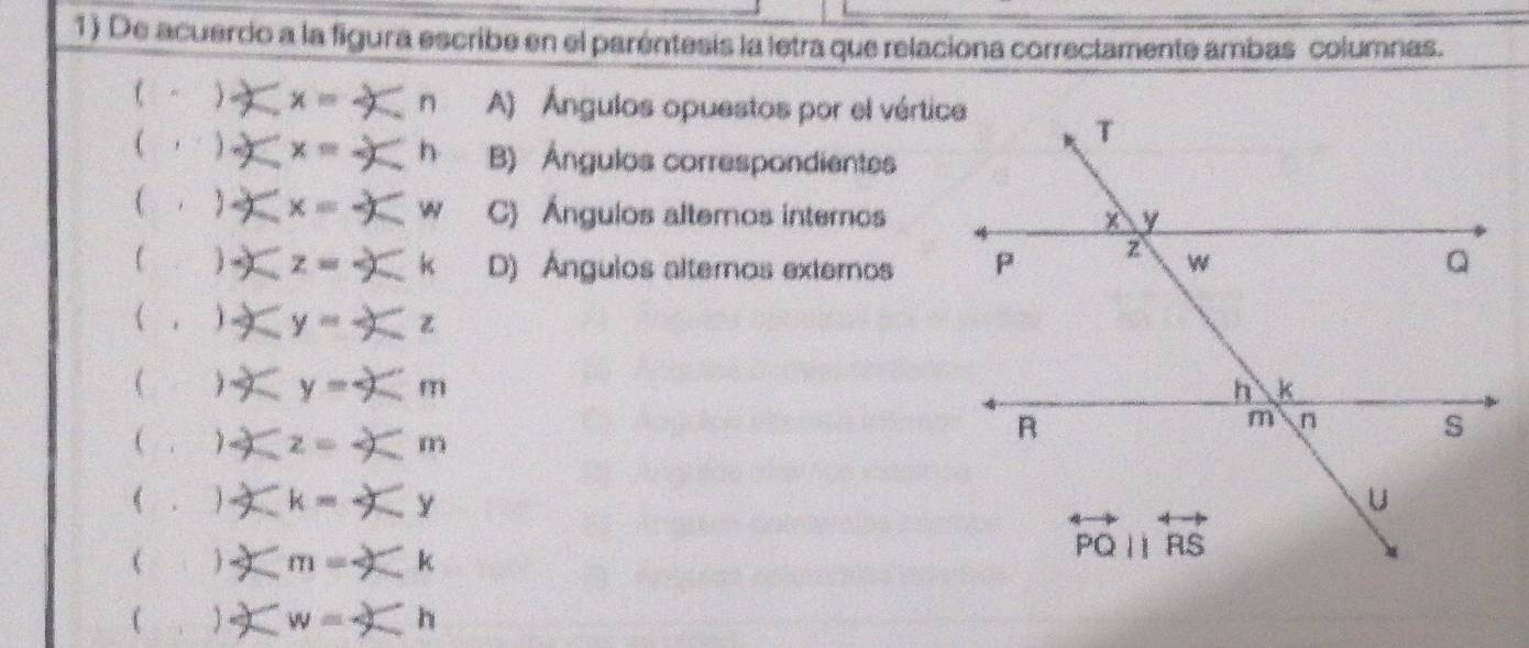 De acuerdo a la figura escribe en el parentesis la letra que relaciona correctamente ambas columnas. 
( - ) x= n A) Ángulos opuestos por el vértice 
( j x= h B) Ángulos correspondientes
x= w C) Ángulos altemos internos
z=-2 k D) Ángulos alteros externos 
( ,  y= z 
( 1 y y=9
 x z=4 m
( . 2 k= 
(
m=  k 
 w=^circ 