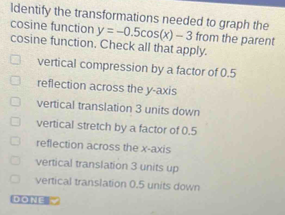 ldentify the transformations needed to graph the
cosine function y=-0.5cos (x)-3 from the parent
cosine function. Check all that apply.
vertical compression by a factor of 0.5
reflection across the y-axis
vertical translation 3 units down
vertical stretch by a factor of 0.5
reflection across the x-axis
vertical translation 3 units up
vertical translation 0.5 units down
DONE