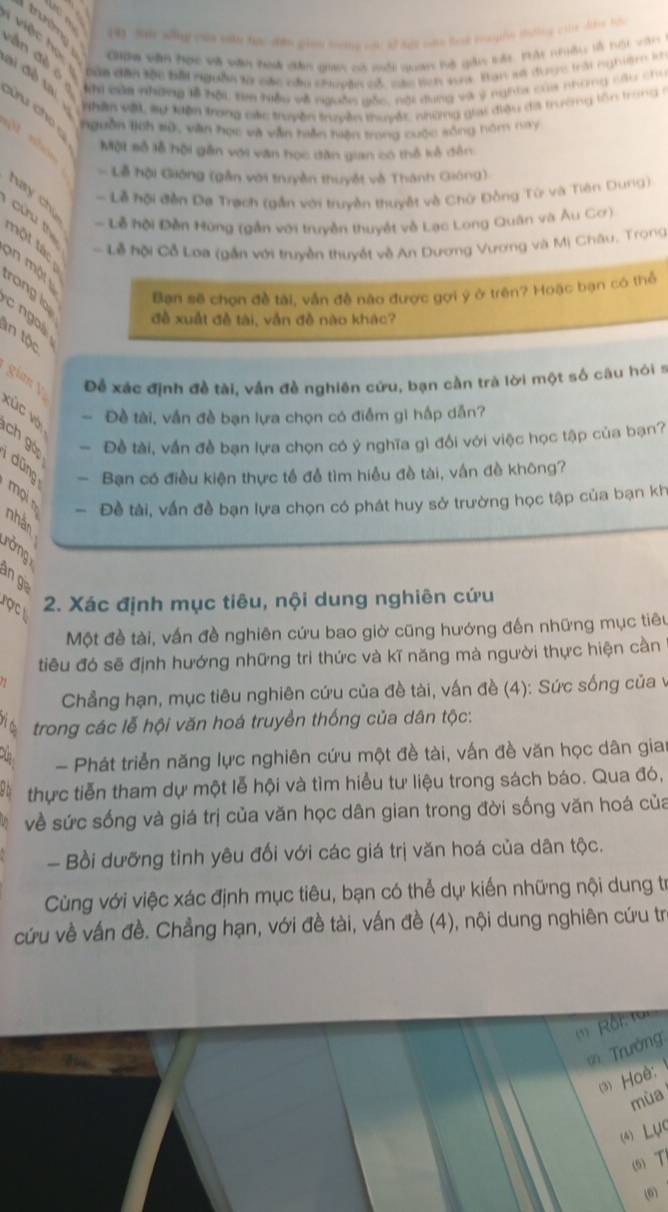 (4) Sa wng yas eaky tựe dân gian toong cc of sas oa les roufe tohes cls de ha
giộc hộc sgga dân tộc bắt nguồn là các cầu chuyên có các lích sni Ban sẽ được trài nghiệm k
Giợa văn Học và văn hoi dân gia có môi quan bộ gin vát Hát nhiều là nội vận
an đ è o 
Ah của nhữny lễ hội ta hiểu về nguồs gốc, nội dung và ý nghĩa của những cậu chu
a  đ ề  ta  Nhân vậ sự lện trong các truyền truyền thuyềc những giai điệu đá trưởng lồn trong ở
ch nguồn lịch #ử, văn học và văn hần hiện trong cuộc sống hòm nay

Một số lễ hội gần với văn học dân gian có thổ kế đến
Lễ hội Gióng (gần với truyền thuyết và Thánh Gióng)
- Lễ hội đền Da Trạch (gần với truyền thuyết và Chữ Đồng Từ và Tiên Dung)
hay chú
- Lễ hội Đền Hùng (gần với truyền thuyết về Lạc Long Quân và Âu Cơ)
Cửu th  n ột tác
Lễ hội Cỗ Loa (gần với truyền thuyết về An Dương Vương và Mị Châu, Trong
an một
rong lo
Bạn sẽ chọn đề tài, vẫn đề nào được gợi ý ở trên? Hoặc bạn có thể
c ngoà
đề xuất đề tài, vẫn đề nào khác?
an tộc
gim V Để xác định đề tài, vấn đề nghiên cứu, bạn cần trà lời một số câu hói s
vÚc vợ - Đề tài, vần đề bạn lựa chọn có điểm gi hấp dẫn?
ch gó — Đề tài, vấn đề bạn lựa chọn có ý nghĩa gì đổi với việc học tập của bạn?
- Bạn có điều kiện thực tế để tìm hiều đề tài, vấn đề không?
mọi n
- Đề tài, vấn đề bạn lựa chọn có phát huy sở trường học tập của bạn kh
rởng
an g
rợ c 2. Xác định mục tiêu, nội dung nghiên cứu
Một đề tài, vấn đề nghiên cứu bao giờ cũng hướng đến những mục tiêu
tiêu đó sẽ định hướng những tri thức và kĩ năng mà người thực hiện cần
Chẳng hạn, mục tiêu nghiên cứu của đề tài, vấn đề (4): Sức sống của v
1n trong các lễ hội văn hoá truyền thống của dân tộc:
- Phát triển năng lực nghiên cứu một đề tài, vấn đề văn học dân gia
thực tiễn tham dự một lễ hội và tìm hiểu tư liệu trong sách báo. Qua đó,
về sức sống và giá trị của văn học dân gian trong đời sống văn hoá của
- Bồi dưỡng tình yêu đối với các giá trị văn hoá của dân tộc.
Cùng với việc xác định mục tiêu, bạn có thể dự kiến những nội dung trừ
cứu về vấn đề. Chẳng hạn, với đề tài, vấn đề (4), nội dung nghiên cứu tr
(* Rồi: 1
Trưởng
3) Hoè:
mùa
(4) LụC
(5) 
(6)