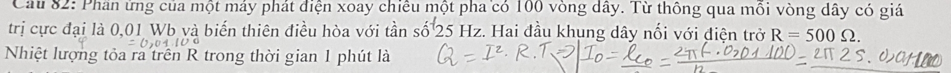 Cầu 82: Phần ứng của một máy phát điện xoay chiêu một pha có 100 vòng dây. Từ thông qua mồi vòng dây có giá 
trị cực đại là 0,01 Wb và biến thiên điều hòa với tần số 25 Hz. Hai đầu khung dây nối với điện trở R=500Omega. 
Nhiệt lượng tỏa ra trên R trong thời gian 1 phút là