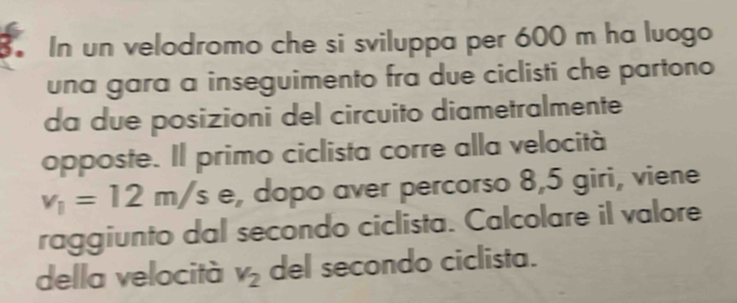 In un velodromo che si sviluppa per 600 m ha luogo 
una gara a inseguimento fra due ciclisti che partono 
da due posizioni del circuito diametralmente 
opposte. Il primo ciclista corre alla velocità
v_1=12m/s e, dopo aver percorso 8,5 giri, viene 
raggiunto dal secondo ciclista. Calcolare il valore 
della velocità v_2 del secondo ciclista.