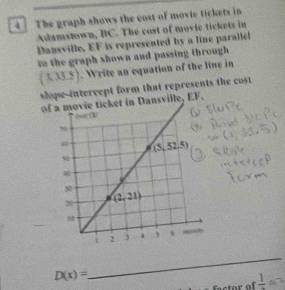 The graph shows the cost of movie tickets in
Adamstown, BC. The cost of movic tickets in
Dansville, EF is represented by a line parallel
to the graph shown and passing throughh .
(3.33.5). Write an equation of the ling in
slope-intercept form that represents the cost 
ofvie ticket in Dansville, EF.
D(x)=
_
factor of frac 1