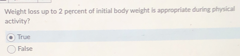 Weight loss up to 2 percent of initial body weight is appropriate during physical
activity?
True
False