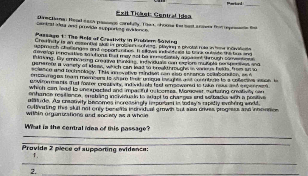 Period_ 
Exit Ticket: Central Idea 
Directions: Read each passage carefully. Then, choose the besL answer that represents the 
central idea and provide supporting evidence. 
Passage 1: The Role of Creativity in Probiem Solving 
Creativity is an essential skill in problem-solving, playing a pivotal rele in how individuals 
approach challenges and opportunities. It allows individuals to think outside the box and 
develop innovative solutions that may not be immediately apparent through conventional 
thinking. By embracing creative thinking, individuals can explore multiple perspectives and 
generate a vanety of ideas, which can lead to breakthroughs in various fields, from art to 
science and technology. This innovative mindset can also enhance collaboration, as it 
encourages team members to share their unique insights and contribute to a coflective vision. In 
environments that foster creativity, individuals feel empowered to take risks and experiment, 
which can lead to unexpected and impactful outcomes. Moreover, nurturing creativity can 
enhance resilience, enabling individuals to adapt to changes and setbacks with a positive 
altitude. As creativity becomes increasingly important in today's rapidly evolving world, 
cultivating this skill not only benefits individual growth but also drives progress and innovation 
within organizations and society as a whole 
What is the central idea of this passage? 
_ 
_ 
Provide 2 piece of supporting evidence: 
1. 
_ 
2._