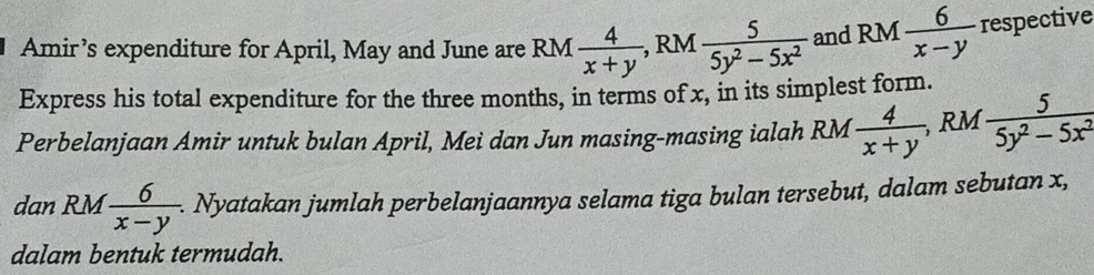 Amir’s expenditure for April, May and June are RM  4/x+y , , RM  5/5y^2-5x^2  and RM  6/x-y  respective 
Express his total expenditure for the three months, in terms of x, in its simplest form. 
Perbelanjaan Amir untuk bulan April, Mei dan Jun masing-masing ialah RM  4/x+y , RM 5/5y^2-5x^2 
dan RM  6/x-y . . Nyatakan jumlah perbelanjaannya selama tiga bulan tersebut, dalam sebutan x, 
dalam bentuk termudah.