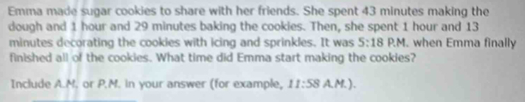 Emma made sugar cookies to share with her friends. She spent 43 minutes making the 
dough and 1 hour and 29 minutes baking the cookies. Then, she spent 1 hour and 13
minutes decorating the cookies with icing and sprinkles. It was 5:18 P. M. when Emma finally 
finished all of the cookies. What time did Emma start making the cookies? 
Include A.M. or P.M. in your answer (for example, 11:58A.M.).