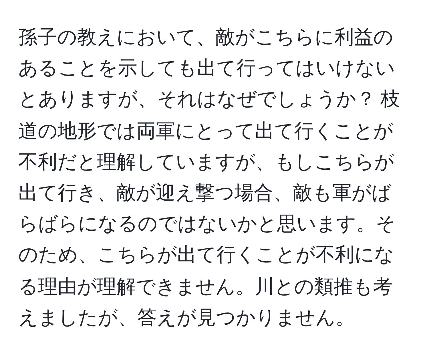 孫子の教えにおいて、敵がこちらに利益のあることを示しても出て行ってはいけないとありますが、それはなぜでしょうか？ 枝道の地形では両軍にとって出て行くことが不利だと理解していますが、もしこちらが出て行き、敵が迎え撃つ場合、敵も軍がばらばらになるのではないかと思います。そのため、こちらが出て行くことが不利になる理由が理解できません。川との類推も考えましたが、答えが見つかりません。