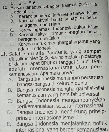 E. 2, 4, 5, 6
10. Alasan dihapus sebagian kalimat pada sila
1 adalah ....
A. Karena agama di Indonesia hanya Islam
B. Karena rakyat barat sebagian besar
beragama non Islam
C. Karena agama di Indonesia bukan Islam
D. Karena rakyat timur sebagian besar
beragama non Islam
E. Karena untuk menghargai agama yang
ada di Indonesia
11. Salah satu sila Pancasila yang sempat
diusulkan oleh Ir. Soekarno melalui pidatonya
di dalam rapat BPUPKI tanggal 1 Juni 1945
adalah internasionalisme atau peri-
kemanusiaan. Apa maknanya?
A. Bangsa Indonesia memimpin persatuan
bangsa-bangsa di seluruh dunia
B. Bangsa Indonesia menghargai nilai-nilai
kemanusiaan yang bersifat universal
C. Bangsa Indonesia mengampanyekan
perikemanusiaan secara internasional
D. Bangsa Indonesia mendukung prinsip-
prinsip internasionalisme
E. Bangsa Indonesia menjalankan politik
internasional yang berperikemanusiaan