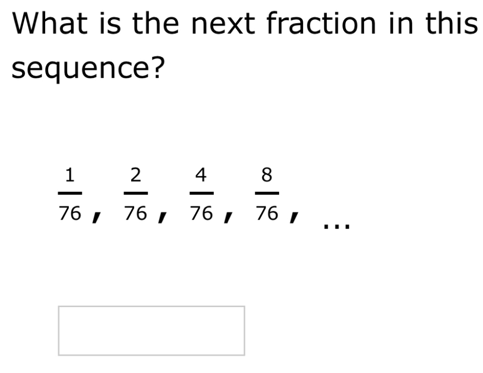 What is the next fraction in this 
sequence?
 1/76 ,  2/76 ,  4/76 ,  8/76 
□