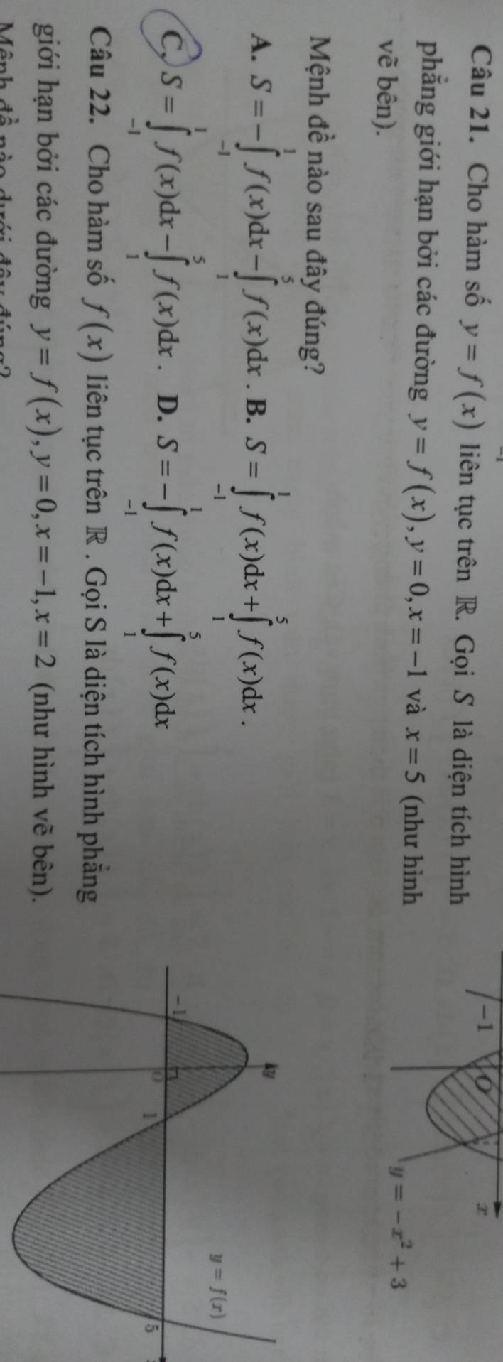 Cho hàm số y=f(x) liên tục trên R. Gọi S là diện tích hình
phẳng giới hạn bởi các đường y=f(x),y=0,x=-1 và x=5 (như hình
vẽ bên).
y=-x^2+3
Mệnh đề nào sau đây đúng?
A. S=-∈tlimits _(-1)^1f(x)dx-∈tlimits _1^5f(x)dx. B. S=∈tlimits _(-1)^1f(x)dx+∈tlimits _1^5f(x)dx.
C, S=∈tlimits _(-1)^1f(x)dx-∈tlimits _1^5f(x)dx D. S=-∈tlimits _(-1)^1f(x)dx+∈tlimits _1^5f(x)dx
Câu 22. Cho hàm số f(x) liên tục trên R . Gọi S là diện tích hình phăng
giới hạn bởi các đường y=f(x),y=0,x=-1,x=2 (như hình vẽ bên).
Mânh
