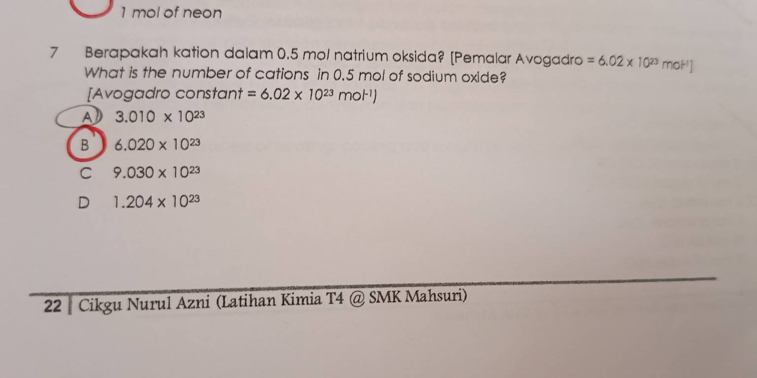 1 mol of neon
7 Berapakah kation dalam 0.5 mol natrium oksida? [Pemalar Avogadro =6.02* 10^(23) m noH
What is the number of cations in 0.5 mol of sodium oxide?
[Avogadro constant =6.02* 10^(23)mol^(-1))
a 3.010* 10^(23)
B 6.020* 10^(23)
C 9.030* 10^(23)
D 1.204* 10^(23)
22 | Cikgu Nurul Azni (Latihan Kimia T4 @ SMK Mahsuri)