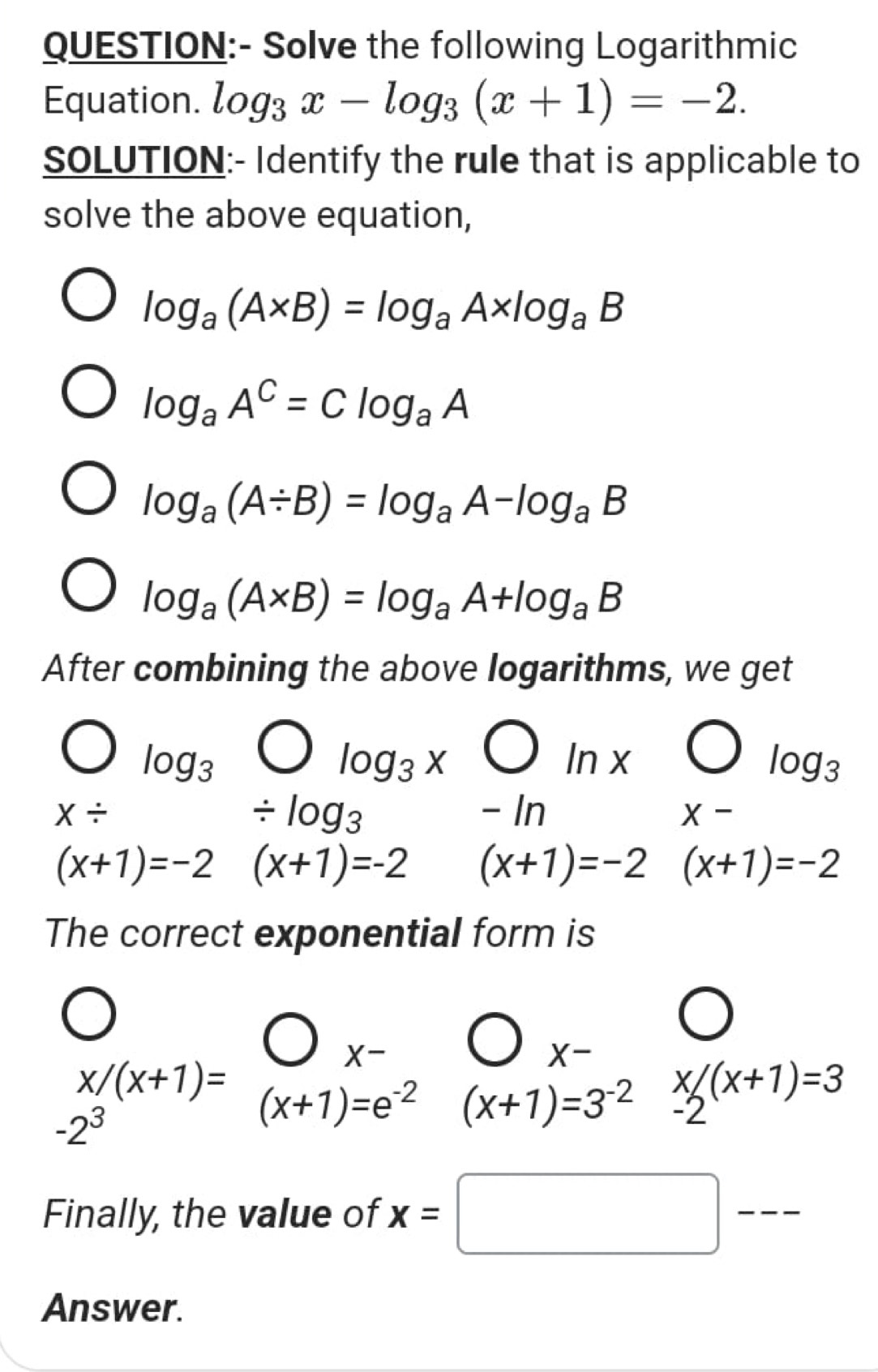 Solve the following Logarithmic 
Equation. log _3x-log _3(x+1)=-2. 
SOLUTION:- Identify the rule that is applicable to 
solve the above equation,
log _a(A* B)=log _aA* log _aB
log _aA^C=Clog _aA
log _a(A/ B)=log _aA-log _aB
log _a(A* B)=log _aA+log _aB
After combining the above logarithms, we get
log _3
log _3x bigcirc Inx
log _3
X/ / log _3 - In X-
(x+1)=-2 (x+1)=-2 (x+1)=-2 (x+1)=-2
The correct exponential form is 
□ 
X-
x/(x+1)=beginarrayr bigcirc x- (x+1)=e^(-2)endarray (x+1)=3^(-2) x/_-2(x+1)=3
-2^3
Finally, the value of 
_ 
Answer.