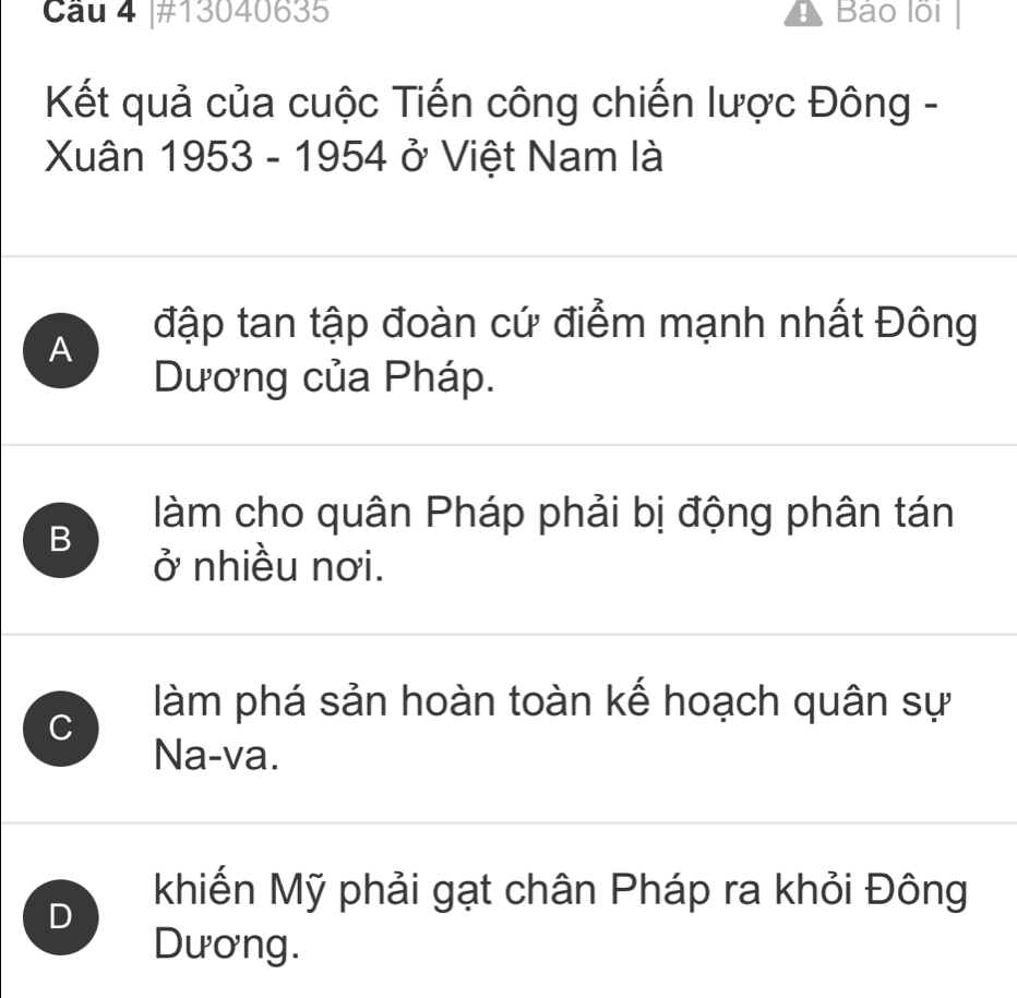 Cầu 4 |#13040635 Bảo lồi
Kết quả của cuộc Tiến công chiến lược Đông -
Xuân 1953 - 1954 ở Việt Nam là
A đập tan tập đoàn cứ điểm mạnh nhất Đông
Dương của Pháp.
làm cho quân Pháp phải bị động phân tán
B
ở nhiều nơi.
C
làm phá sản hoàn toàn kế hoạch quân sự
Na-va.
D
khiến Mỹ phải gạt chân Pháp ra khỏi Đông
Dương.