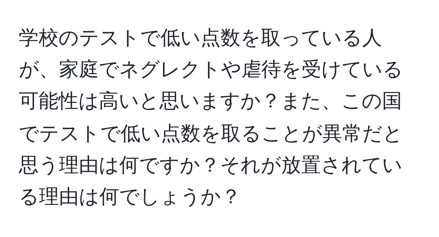 学校のテストで低い点数を取っている人が、家庭でネグレクトや虐待を受けている可能性は高いと思いますか？また、この国でテストで低い点数を取ることが異常だと思う理由は何ですか？それが放置されている理由は何でしょうか？