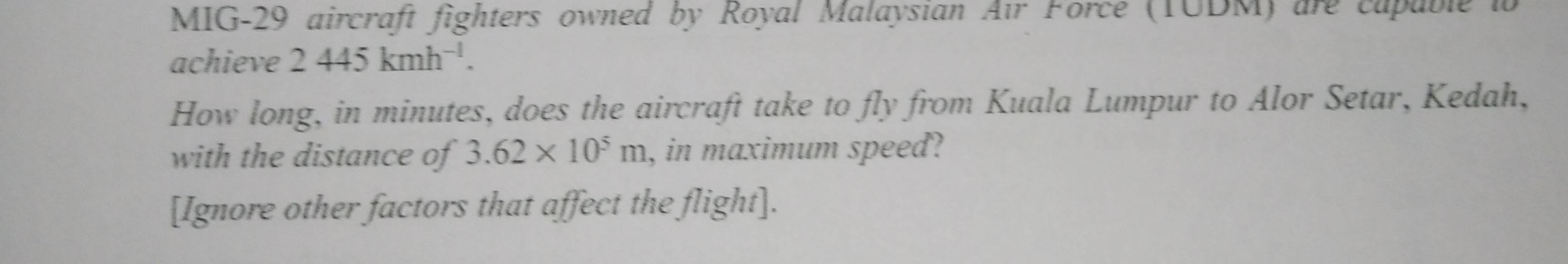 MIG-29 aircraft fighters owned by Royal Malaysian Air Force (TUDM) are capable io 
achieve 2445kmh^(-1). 
How long, in minutes, does the aircraft take to fly from Kuala Lumpur to Alor Setar, Kedah, 
with the distance of 3.62* 10^5m , in maximum speed? 
[Ignore other factors that affect the flight].