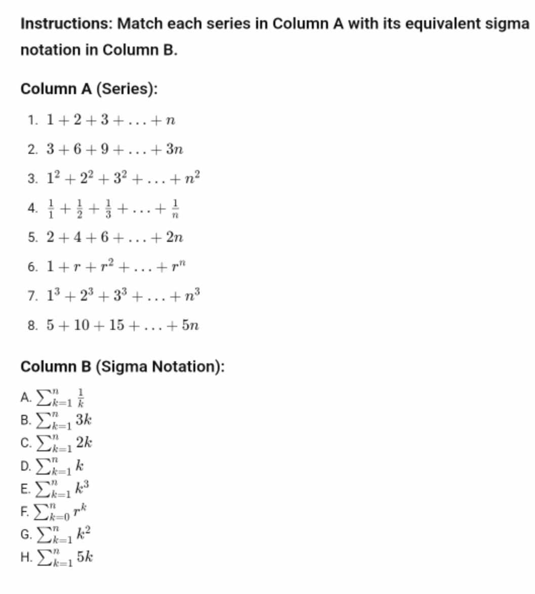 Instructions: Match each series in Column A with its equivalent sigma
notation in Column B.
Column A (Series):
1. 1+2+3+...+n
2. 3+6+9+...+3n
3. 1^2+2^2+3^2+...+n^2
4.  1/1 + 1/2 + 1/3 +...+ 1/n 
5. 2+4+6+...+2n
6. 1+r+r^2+...+r^n
7. 1^3+2^3+3^3+...+n^3
8. 5+10+15+...+5n
Column B (Sigma Notation):
A. sumlimits _(k=1)^n 1/k 
B. sumlimits _(k=1)^n3k
C. sumlimits _(k=1)^n2k
D. sumlimits _(k=1)^nk
E. sumlimits _(k=1)^nk^3
F. sumlimits _(k=0)^nr^k
G. sumlimits _(k=1)^nk^2
H. sumlimits _(k=1)^n5k