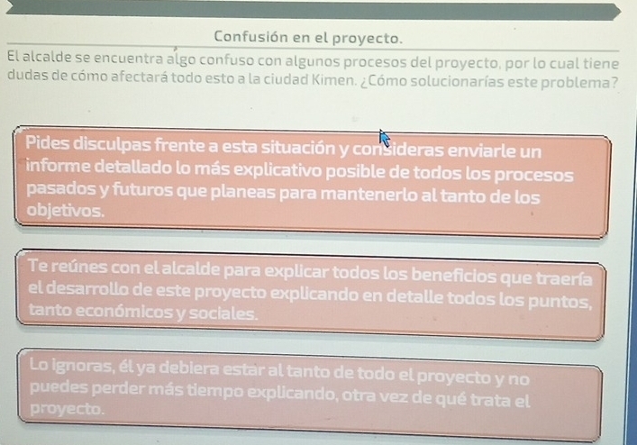 Confusión en el proyecto. 
El alcalde se encuentra algo confuso con algunos procesos del proyecto, por lo cual tiene 
dudas de cómo afectará todo esto a la ciudad Kimen. ¿Cómo solucionarías este problema? 
Pides disculpas frente a esta situación y consideras enviarle un 
informe detallado lo más explicativo posible de todos los procesos 
pasados y futuros que planeas para mantenerlo al tanto de los 
objetivos. 
Te reúnes con el alcalde para explicar todos los beneficios que traería 
el desarrollo de este proyecto explicando en detalle todos los puntos, 
tanto económicos y sociales. 
Lo ignoras, él ya debiera estar al tanto de todo el proyecto y no 
puedes perder más tiempo explicando, otra vez de qué trata el 
proyecto.