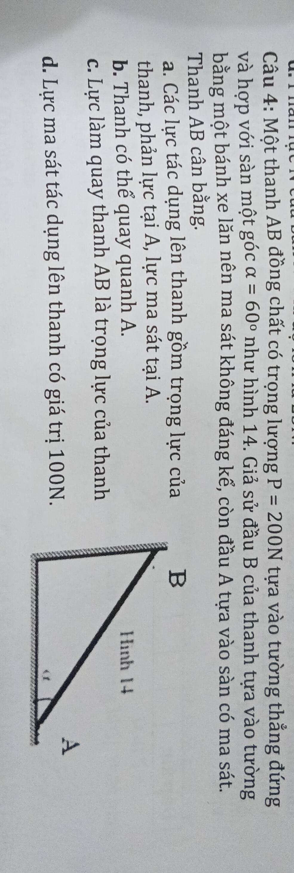 Than
Câu 4: Một thanh AB đồng chất có trọng lượng P=200N tựa vào tường thẳng đứng
và hợp với sàn một góc alpha =60° như hình 14. Giả sử đầu B của thanh tựa vào tường
bằng một bánh xe lăn nên ma sát không đáng kể, còn đầu A tựa vào sàn có ma sát.
Thanh AB cân bằng.
a. Các lực tác dụng lên thanh gồm trọng lực của
thanh, phản lực tại A, lực ma sát tại A.
b. Thanh có thể quay quanh A.
c. Lực làm quay thanh AB là trọng lực của thanh
d. Lực ma sát tác dụng lên thanh có giá trị 100N.