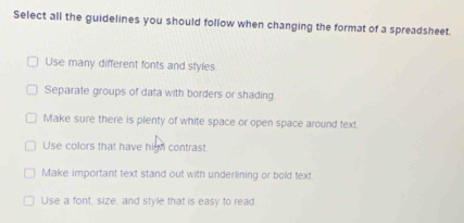 Select all the guidelines you should follow when changing the format of a spreadsheet.
Use many different fonts and styles
Separate groups of data with borders or shading.
Make sure there is plenty of white space or open space around text.
Use colors that have high contrast
Make important text stand out with underlining or bold text.
Use a font, size, and style that is easy to read