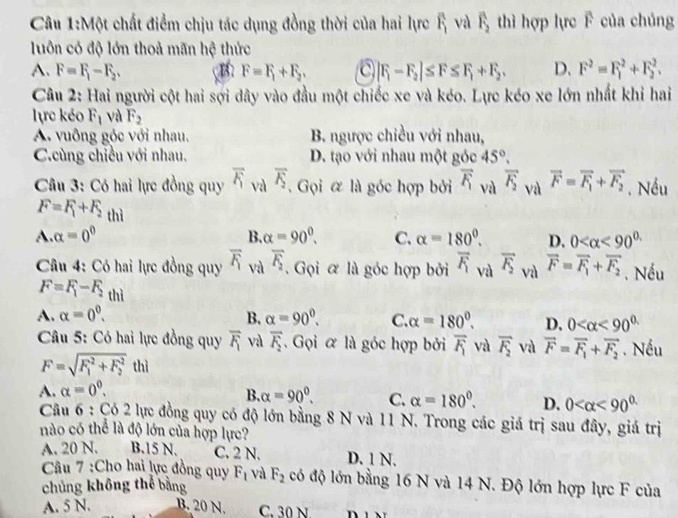 Một chất điểm chịu tác dụng đồng thời của hai lực overline F_1 và overline F_2 thì hợp lực F của chúng
luôn có độ lớn thoả mãn hệ thức
A. F=F_1-F_2. B F=F_1+F_2. a |F_1-F_2|≤ F≤ F_1+F_2, D. F^2=F_1^(2+F_2^2.
Câu 2: Hai người cột hai sợi dây vào đầu một chiếc xe và kéo. Lực kéo xe lớn nhất khi hai
lực kéo F_1) và F_2
A. vuông góc với nhau. B. ngược chiều với nhau,
C.cùng chiều với nhau. D. tạo với nhau một góc 45°,
Câu 3: Có hai lực đồng quy overline F_1 và overline F_2. Gọi & là góc hợp bởi vector F_1 và vector F_2 và vector F=vector F_1+vector F_2. Nều
F=F_1+F_2 thì
A. alpha =0^0 B. alpha =90^0. C. alpha =180°. D. 0 <90^(0.)
Câu 4: Có hai lực đồng quy overline F_1 và overline F_2. Gọi ơ là góc hợp bởi overline F_1 và vector F_2 và vector F=vector F_1+vector F_2. Nếu
F=F_1-F_2 thì
A. alpha =0^0. B. alpha =90^0. C. alpha =180°. D. 0 <90^(0.)
Câu 5: Có hai lực đồng quy overline F_1 và overline F_2. Gọi ơ là góc hợp bởi overline F_1 và vector F_2 và vector F=vector F_1+vector F_2. Nếu
F=sqrt (F_1)^2+F_2^2 thì
A. alpha =0^0.
B. alpha =90^0. C. alpha =180°. D. 0 <90^(0.)
Câu 6 : Có 2 lực đồng quy có độ lớn bằng 8 N và 11 N. Trong các giá trị sau đây, giá trị
nào có thể là độ lớn của hợp lực?
A. 20 N. B.15 N. C. 2 N. D. 1 N.
Câu 7 :Cho hai lực đồng quy F_1 và F_2 có độ lớn bằng 16 N và 14 N. Độ lớn hợp lực F của
chủng không thể bằng
A. 5 N. B. 20 N. C. 30 N