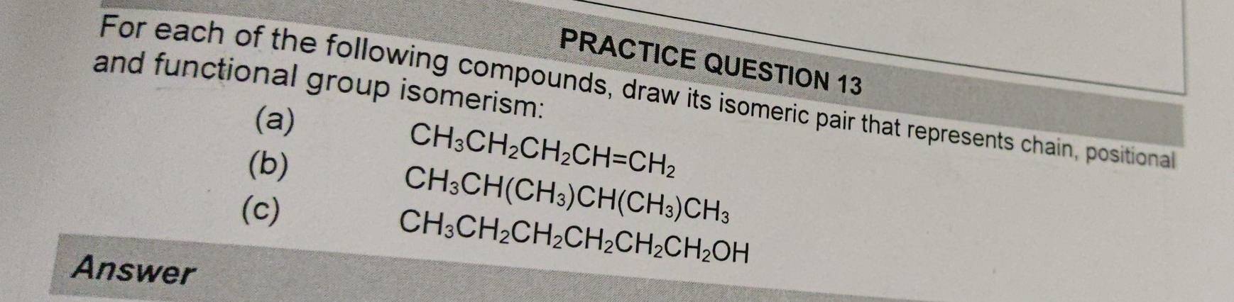 PRACTICE QUESTION 13 
and functional group isomerism: 
For each of the following compounds, draw its isomeric pair that represents chain, positional 
(a) 
(b)
CH_3CH_2CH_2CH=CH_2
(c)
CH_3CH(CH_3)CH(CH_3)CH_3
Answer
CH_3CH_2CH_2CH_2CH_2CH_2OH