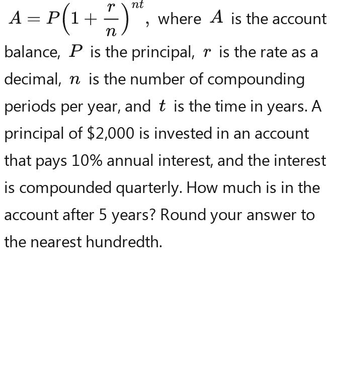 A=P(1- r/n )^nd-P(1- r/n )^nd , where A is the account 
balance, P is the principal, r is the rate as a 
decimal, n is the number of compounding 
periods per year, and t is the time in years. A 
principal of $2,000 is invested in an account 
that pays 10% annual interest, and the interest 
is compounded quarterly. How much is in the 
account after 5 years? Round your answer to 
the nearest hundredth.