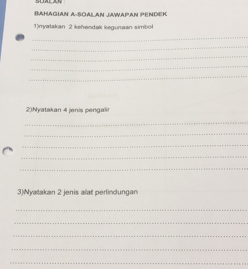 SOALAN : 
BAHAGIAN A-SOALAN JAWAPAN PENDEK 
1)nyatakan 2 kehendak kegunaan simbol 
_ 
_ 
_ 
_ 
_ 
2)Nyatakan 4 jenis pengalir 
_ 
_ 
_ 
_ 
_ 
3)Nyatakan 2 jenis alat perlindungan 
_ 
_ 
_ 
_ 
_