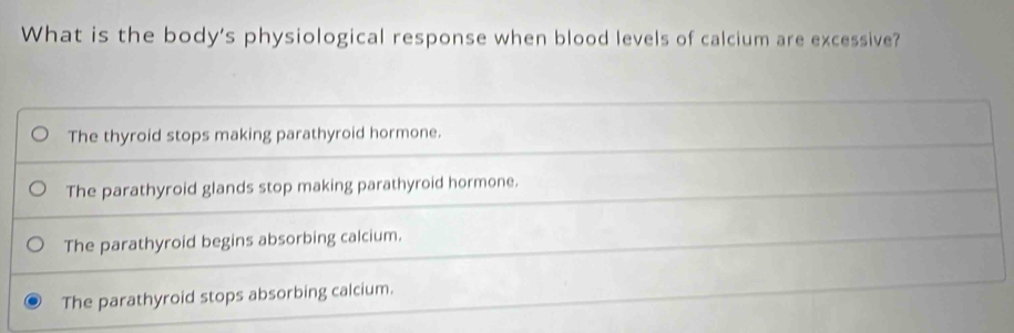 What is the body's physiological response when blood levels of calcium are excessive?
The thyroid stops making parathyroid hormone.
The parathyroid glands stop making parathyroid hormone.
The parathyroid begins absorbing calcium.
The parathyroid stops absorbing calcium.