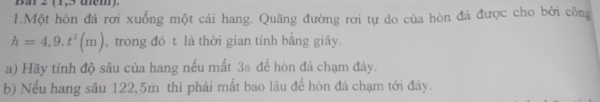 Bar 2 (1,5 üem). 
1.Một hòn đá rơi xuống một cái hang. Quãng đường rơi tự do của hòn đá được cho bởi công
h=4,9.t^2(m) , trong đó t là thời gian tính bằng giây. 
a) Hãy tính độ sâu của hang nếu mất 3s để hòn đá chạm đáy. 
b) Nếu hang sâu 122,5m thì phải mất bao lâu để hòn đá chạm tới đáy.