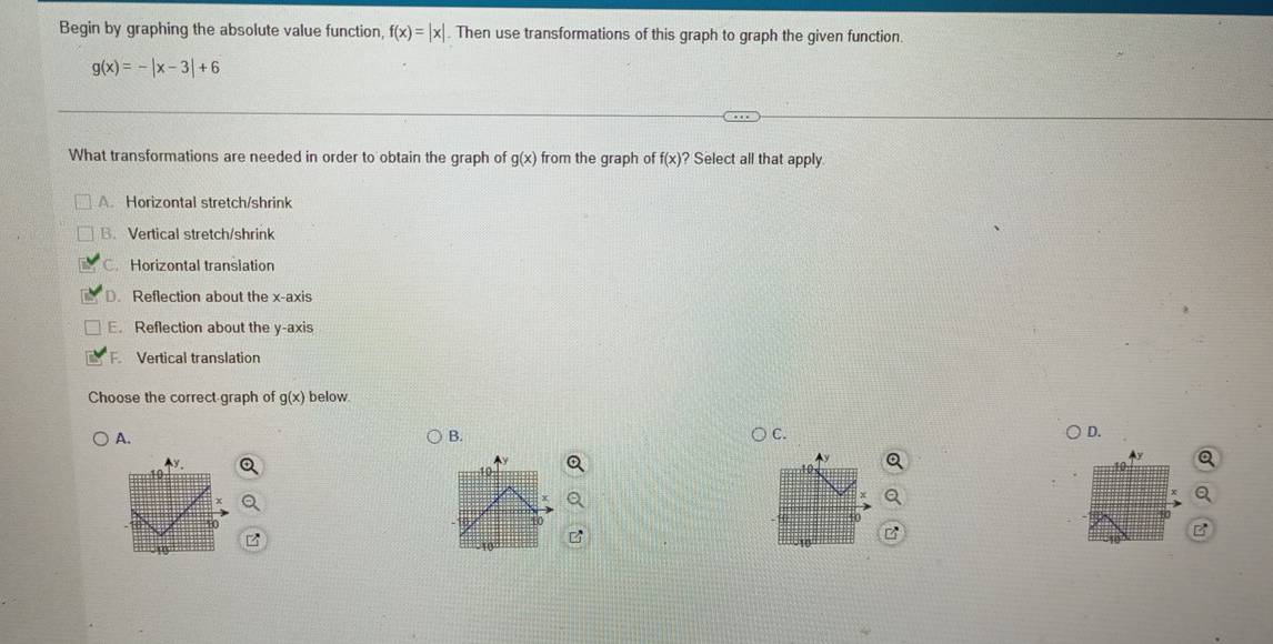 Begin by graphing the absolute value function, f(x)=|x|. Then use transformations of this graph to graph the given function.
g(x)=-|x-3|+6
What transformations are needed in order to obtain the graph of g(x) from the graph of f(x) ? Select all that apply.
A. Horizontal stretch/shrink
B. Vertical stretch/shrink
C. Horizontal translation
D. Reflection about the x-axis
E. Reflection about the y-axis
F. Vertical translation
Choose the correct-graph of g(x) below.
A.
B.
C.
D.
A