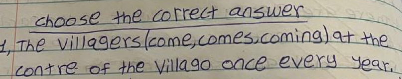 choose the correct answer 
1, The villagerslcome, comes, coming ) at the 
contre of the Villago once every year.