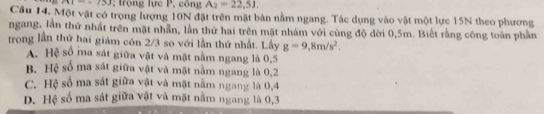 AI=-75J; trọng lực P, công A_2=22,5J. 
Câu 14, Một vật có trọng lượng 10N đặt trên mặt bàn nằm ngang. Tác dụng vào vật một lực 15N theo phương
ngang, lần thứ nhất trên mặt nhẫn, lần thứ hai trên mặt nhám với cùng độ dời 0,5m. Biết rằng công toàn phần
trong lần thứ hai giảm còn 2/3 so với lần thứ nhất. Lấy g=9,8m/s^2.
A. Hệ số ma sát giữa vật và mặt nằm ngang là 0, 5
B. Hệ số ma sát giữa vật và mặt nằm ngang là 0, 2
C. Hệ số ma sát giữa vật và mặt nằm ngang là 0, 4
D. Hệ số ma sát giữa vật và mặt nằm ngang là 0, 3