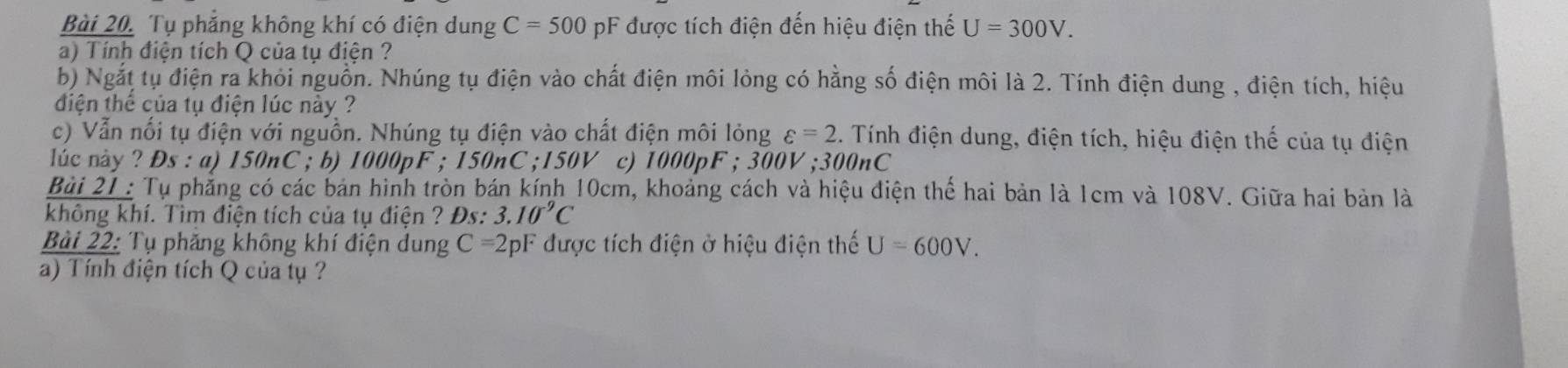 Tụ phẳng không khí có điện dung C=500 pF được tích điện đến hiệu điện thế U=300V. 
a) Tính điện tích Q của tụ điện ? 
b) Ngắt tụ điện ra khỏi nguồn. Nhúng tụ điện vào chất điện môi lỏng có hằng số điện môi là 2. Tính điện dung , điện tích, hiệu 
điện thể của tụ điện lúc này ? 
c) Vẫn nổi tụ điện với nguồn. Nhúng tụ điện vào chất điện môi lỏng varepsilon =2. Tính điện dung, điện tích, hiệu điện thế của tụ điện 
lác này ? Ds : a) 150nC; b) 1000pF; 150nC; 150V c) 1000pF; 300V; 300nC
Bài 21 : Tụ phẳng có các bản hình tròn bán kính 10cm, khoảng cách và hiệu điện thể hai bản là 1cm và 108V. Giữa hai bản là 
không khí. Tìm điện tích của tụ điện ? Đs: 3.10^9C
Bài 22: Tụ phăng không khí điện dung C=2pF được tích điện ở hiệu điện thế U=600V. 
a) Tính điện tích Q của tụ ?