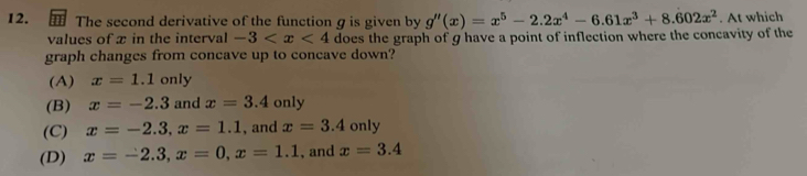 The second derivative of the function g is given by g''(x)=x^5-2.2x^4-6.61x^3+8.602x^2. At which
values of x in the interval -3 does the graph of g have a point of inflection where the concavity of the
graph changes from concave up to concave down?
(A) x=1.1 only
(B) x=-2.3 and x=3.4only
(C) x=-2.3, x=1.1 , and x=3.4 only
(D) x=-2.3, x=0, x=1.1 , and x=3.4