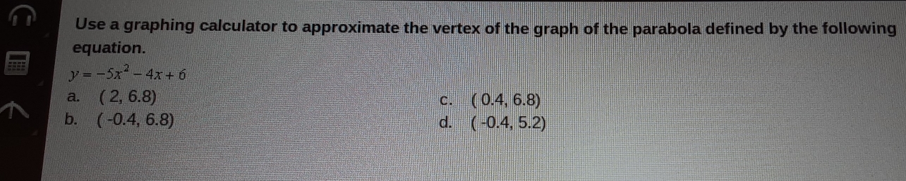 Use a graphing calculator to approximate the vertex of the graph of the parabola defined by the following
equation.
y=-5x^2-4x+6
a. (2,6.8)
C. (0.4,6.8)
b. (-0.4,6.8) d. (-0.4,5.2)