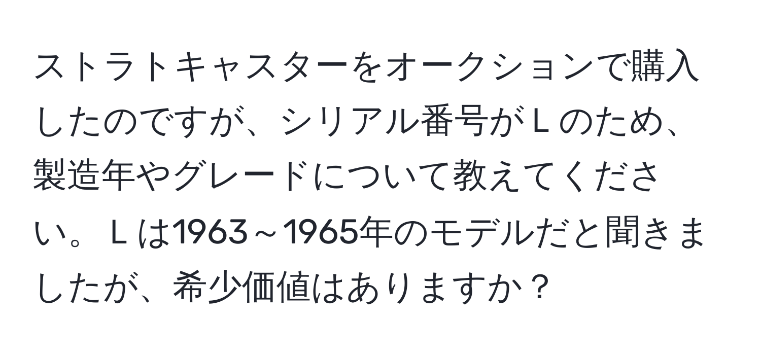 ストラトキャスターをオークションで購入したのですが、シリアル番号がＬのため、製造年やグレードについて教えてください。Ｌは1963～1965年のモデルだと聞きましたが、希少価値はありますか？