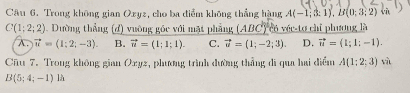 Trong không gian Oxyz, cho ba điểm không thẳng hàng A(-1;3;1), B(0;3;2) và
C(1;2;2). Dường thẳng (d) vuông góc với mặt phẳng (ABC)^circ  6 véc-tơ chỉ phương là
A. vector u=(1;2;-3). B. vector u=(1;1;1). C. vector u=(1;-2;3). D. vector u=(1;1;-1). 
Câu 7. Trong không gian Oxyz, phương trình dường thẳng di qua hai diểm A(1;2;3) và
B(5;4;-1) là