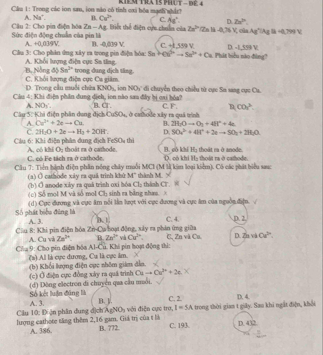 RIEM TRA 15 PHUT - ĐÉ 4
Câu 1: Trong các ion sau, ion nào có tính oxi hóa mạnh nhất?
A. Na*. B. Cu^(2+).
C. Ag^+. Zn^(2+).
D.
Câu 2: Cho pin điện hóa Zn-Ag. Biết thể điện cực chuẩn của Zn^(2+) Zn là- 0,76V của Ag^+/Agliat0,799V.
Sức điện động chuẩn của pin là
A. +0,039V. B. -0,039 V. C. +1,559 V. D. -1,559 V.
Câu 3: Cho phản ứng xảy ra trong pin điện hóa: Sn+en^(2+)to Sn^(2+)+Cu Phát biểu nào đúng?
A. Khổi lượng điện cực Sn tăng.
B. Nồng độ Sn^(2+) trong dung dịch tăng.
C. Khối lượng điện cực Cu giảm.
D. Trong cầu muối chứa KNO_3 , ion NO_3^- di chuyển theo chiều từ cực Sn sang cực Cu.
Câu 4: Khi điện phân dung dịch, ion nào sau đây bị oxi hóa?
A. NO_3. B. Cl . C. F . D CO_3^((2-).
Câu 5: Khi điện phân dung địch CuSO_4) , ở cathode xảy ra quá trình
A. Cu^(2+)+2eto Cu. B. 2H_2Oto O_2+4H^++4e.
C. 2H_2O+2eto H_2+2OH^-. D. SO_4^((2-)+4H^+)+2eto SO_2+2H_2O.
Câu 6: Khi điện phân dung dịch FeSO_4 thì
A. có khí O_2 thoât ra ở cathode. B. có khí H_2 thoát ra ở anode.
C. có Fe tách ra ở cathode. D. có khí H_2 thoát ra ở cathode.
Câu 7: Tiến hành điện phân nóng chảy muối MCl (M là kim loại kiểm). Có các phát biểu sau:
(a) Ở cathode xảy ra quá trình khử M * thành M.
(b) Ở anode xảy ra quá trình oxi hóa Cl_2 thành Cl.
(c) Số mol M và số mol Cl_2 sinh ra bằng nhau.
(d) Cực đương và cực âm nổi lần lượt với cực dương và cực âm của nguồn điện.
Số phát biểu đúng là
A. 3. B. 1. C. 4. D. 2.
Cầu 8: Khi pin điện hóa Zn-Cu hoạt động, xảy ra phản ứng giữa
A. Cu và Zn^(2+). B. Zn^(2+) và Cu^(2+). C Zn và Cu. D. Zn và Cu^(2+).
Cầu 9: Cho pin điện hóa Al-Cu. Khi pin hoạt động thì:
(a) Al là cực dương, Cu là cực âm.
(b) Khối lượng điện cực nhôm giảm dần.
(c) Ở điện cực đồng xảy ra quá trình Cuto Cu^(2+)+2e.
(d) Dòng electron di chuyển qua cầu muối.
Số kết luận đúng là
C. 2.
A. 3. B. J. D. 4.
Câu 10: Điện phân dung dịch AgNO_3 với điện cực trơ, I=5A trong thời gian t giây. Sau khi ngắt điện, khổi
lượng cathote tăng thêm 2,16 gam. Giá trị của t là D. 432.
A. 386. B. 772. C.193.
n