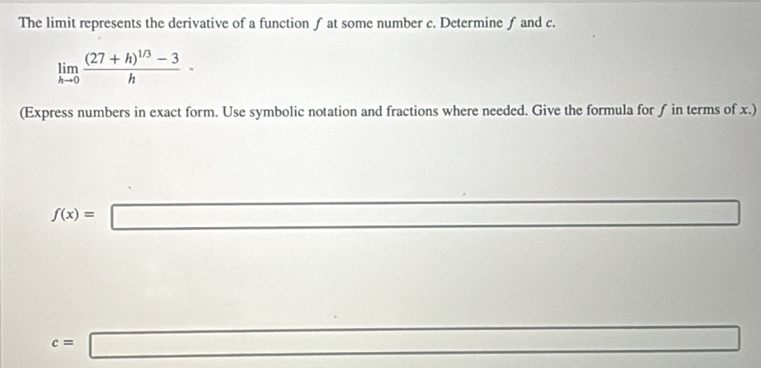 The limit represents the derivative of a function f at some number c. Determine f and c.
limlimits _hto 0frac (27+h)^1/3-3h-
(Express numbers in exact form. Use symbolic notation and fractions where needed. Give the formula for f in terms of x.)
f(x)=□
x_1+x_□^(□)
c=□