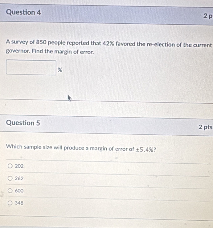 A survey of 850 people reported that 42% favored the re-election of the current
governor. Find the margin of error.
□ %
Question 5 2 pts
Which sample size will produce a margin of error of ± 5.4% ?
202
262
600
348