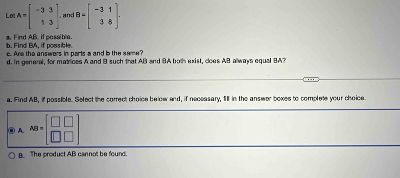 Let A=beginbmatrix -3&3 1&3endbmatrix , and B=beginbmatrix -3&1 3&8endbmatrix. 
a. Find AB, if possible.
b. Find BA, if possible.
c. Are the answers in parts a and b the same?
d. In general, for matrices A and B such that AB and BA both exist, does AB always equal BA?
a. Find AB, if possible. Select the correct choice below and, if necessary, fill in the answer boxes to complete your choice.
A. AB=beginbmatrix □ &□  □ &□ endbmatrix
B. The product AB cannot be found.