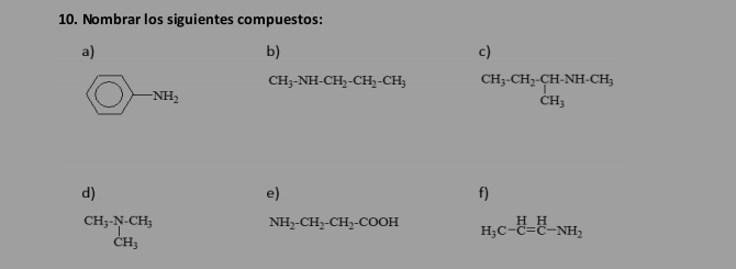 Nombrar los siguientes compuestos: 
a) 
b) 
c)
CH_3-NH-CH_2-CH_2-CH_3 beginarrayr CH_3· CH_2· CH· NH· CH_3 CH_3endarray
O) NH_2
d) 
e) 
f)
beginarrayr CH_3· N-CH_3 CH_3endarray
NH_2-CH_2-CH_2-COOH H_3C-C=C-NH_2